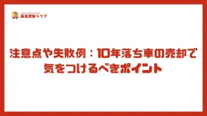 注意点や失敗例：10年落ち車の売却で気をつけるべきポイント